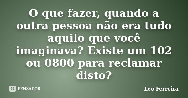 O que fazer, quando a outra pessoa não era tudo aquilo que você imaginava? Existe um 102 ou 0800 para reclamar disto?... Frase de Leo Ferreira.