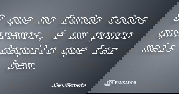 O que no fundo todos queremos, é um pouco mais daquilo que faz bem.... Frase de Leo Ferreira.