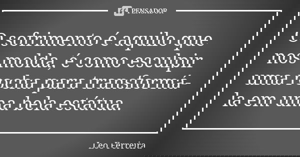 O sofrimento é aquilo que nos molda, é como esculpir uma rocha para transformá-la em uma bela estátua.... Frase de Léo Ferreira.