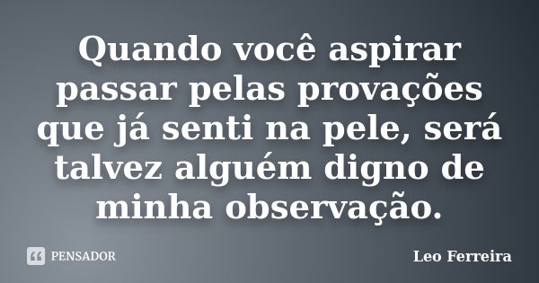 Quando você aspirar passar pelas provações que já senti na pele, será talvez alguém digno de minha observação.... Frase de Leo Ferreira.