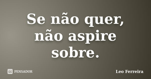 Se não quer, não aspire sobre.... Frase de Leo Ferreira.