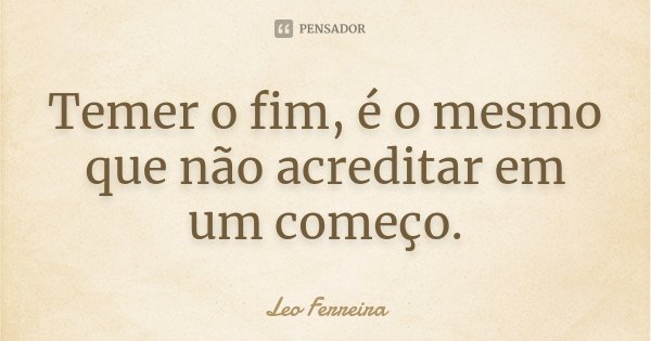Temer o fim, é o mesmo que não acreditar em um começo.... Frase de Leo Ferreira.