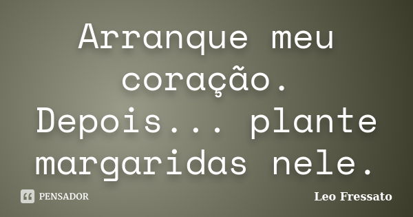 Arranque meu coração. Depois... plante margaridas nele.... Frase de Léo Fressato.