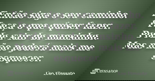 Então siga o seu caminho. Faça o que quiser fazer. Pode sair de mansinho. Mas não poderá mais me esquecer.... Frase de Léo Fressato.
