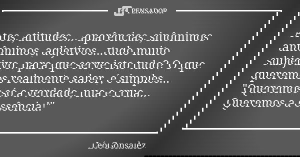 Atos, atitudes... aparências, sinônimos antônimos, adjetivos...tudo muito subjetivo. para que serve isto tudo? O que queremos realmente saber, é simples... &quo... Frase de LéoGonsalez.