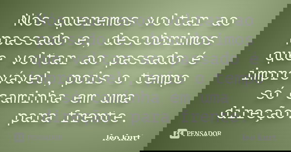 Nós queremos voltar ao passado e, descobrimos que voltar ao passado é improvável, pois o tempo só caminha em uma direção. para frente.... Frase de leo kurt.