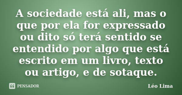 A sociedade está ali, mas o que por ela for expressado ou dito só terá sentido se entendido por algo que está escrito em um livro, texto ou artigo, e de sotaque... Frase de Léo Lima.