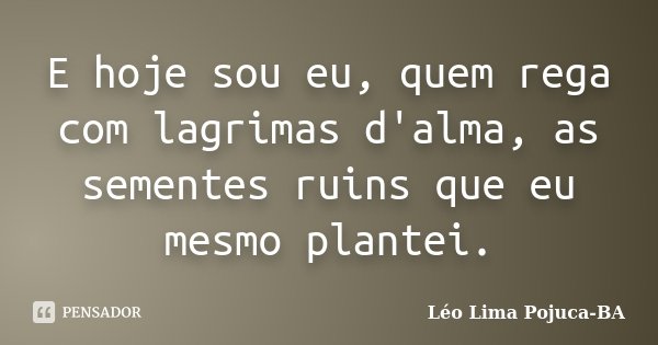 E hoje sou eu, quem rega com lagrimas d'alma, as sementes ruins que eu mesmo plantei.... Frase de Léo Lima Pojuca-BA.