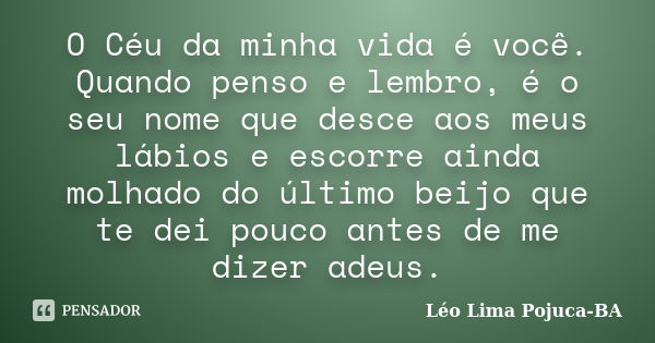 O Céu da minha vida é você. Quando penso e lembro, é o seu nome que desce aos meus lábios e escorre ainda molhado do último beijo que te dei pouco antes de me d... Frase de Léo Lima Pojuca-BA.