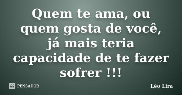 Quem te ama, ou quem gosta de você, já mais teria capacidade de te fazer sofrer !!!... Frase de Léo Lira.