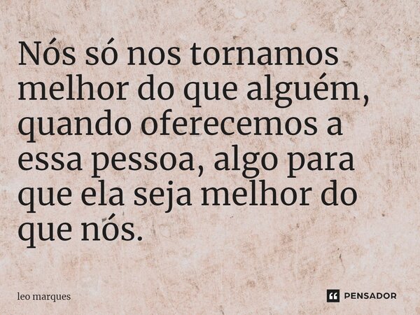 ⁠Nós só nos tornamos melhor do que alguém, quando oferecemos a essa pessoa, algo para que ela seja melhor do que nós.... Frase de Leo Marques.