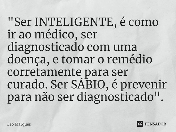 "Ser INTELIGENTE, é como ir ao médico, ser diagnosticado com uma doença, e tomar o remédio corretamente para ser curado. Ser SÁBIO, é prevenir para não ser... Frase de Leo Marques.