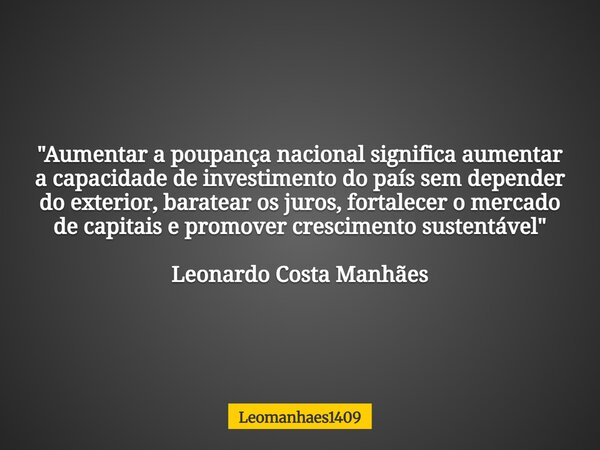 "Aumentar a poupança nacional significa aumentar a capacidade de investimento do país sem depender do exterior, baratear os juros, fortalecer o mercado de ... Frase de leomanhaes1409.