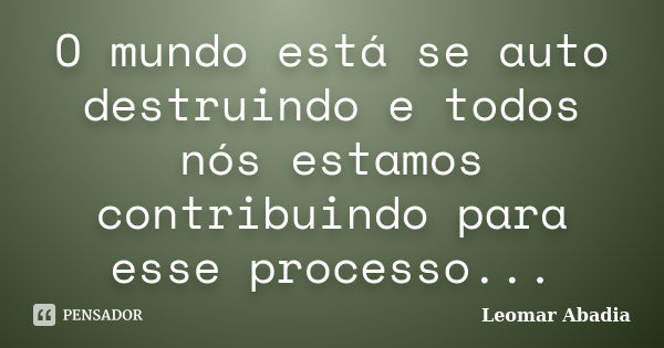 O mundo está se auto destruindo e todos nós estamos contribuindo para esse processo...... Frase de Leomar Abadia.