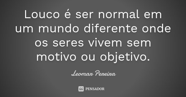 Louco é ser normal em um mundo diferente onde os seres vivem sem motivo ou objetivo.... Frase de Leomar Pereira.