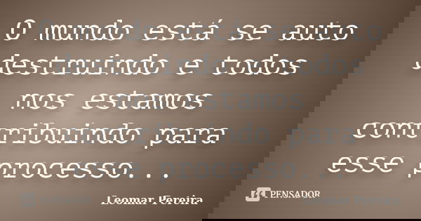 O mundo está se auto destruindo e todos nos estamos contribuindo para esse processo...... Frase de Leomar Pereira.
