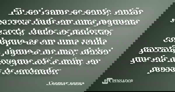 Eu sei como se sente, então escreva tudo em uma pequena carta, todas as palavras, coloque-as em uma velha garrafa, jogue-a no mar, deixei que ela navegue até a ... Frase de Leomar sousa.