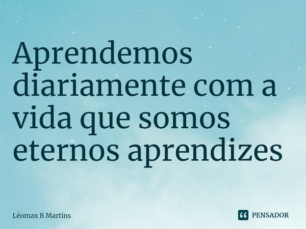 ⁠Aprendemos diariamente com a vida que somos eternos aprendizes... Frase de Léomax B Martins.