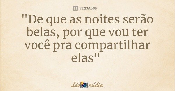 "De que as noites serão belas, por que vou ter você pra compartilhar elas"... Frase de Léomídia.