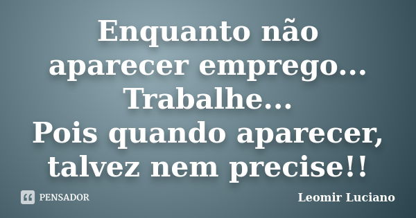 Enquanto não aparecer emprego... Trabalhe... Pois quando aparecer, talvez nem precise!!... Frase de Leomir Luciano.