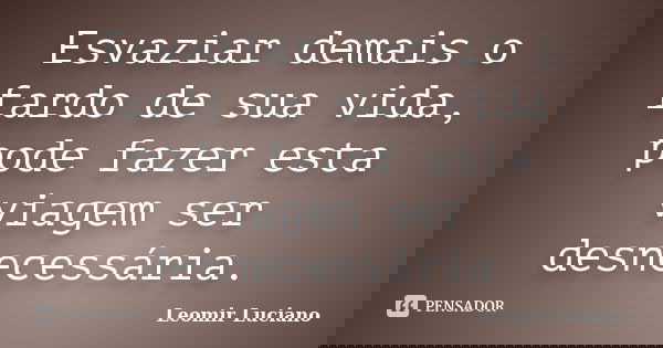 Esvaziar demais o fardo de sua vida, pode fazer esta viagem ser desnecessária.... Frase de Leomir Luciano.