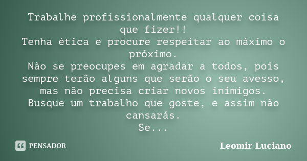 Trabalhe profissionalmente qualquer coisa que fizer!! Tenha ética e procure respeitar ao máximo o próximo. Não se preocupes em agradar a todos, pois sempre terã... Frase de Leomir Luciano.