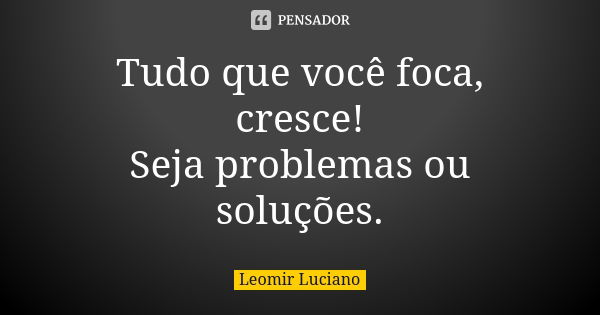 Tudo que você foca, cresce! Seja problemas ou soluções.... Frase de Leomir Luciano.