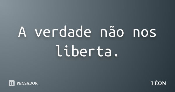 A verdade não nos liberta.... Frase de León.