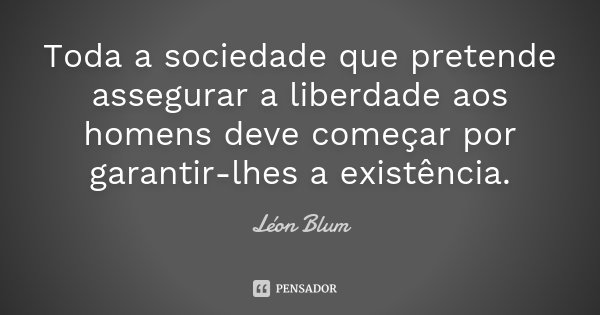 Toda a sociedade que pretende assegurar a liberdade aos homens deve começar por garantir-lhes a existência.... Frase de Léon Blum.