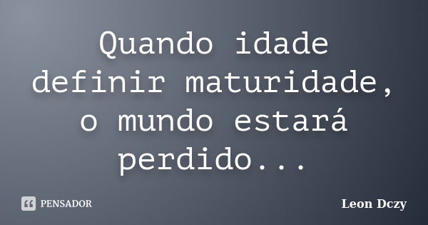 Quando idade definir maturidade, o mundo estará perdido...... Frase de Leon Dczy.