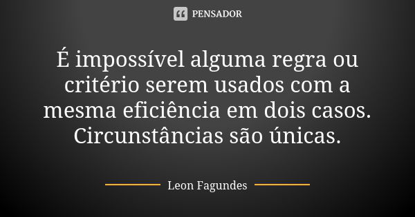 É impossível alguma regra ou critério serem usados com a mesma eficiência em dois casos. Circunstâncias são únicas.... Frase de Leon Fagundes.