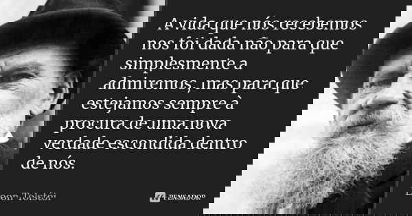 A vida que nós recebemos nos foi dada não para que simplesmente a admiremos, mas para que estejamos sempre à procura de uma nova verdade escondida dentro de nós... Frase de Leon Tolstoi.