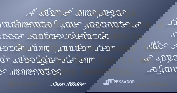A dor é uma peça fundamental que garante a nossa sobrevivência. Mas seria bom, poder ter a opção desliga-la em alguns momentos.... Frase de Leon Wolker.
