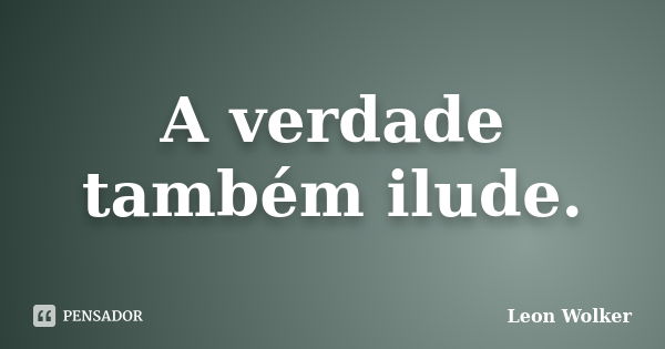 A verdade também ilude.... Frase de Leon Wolker.