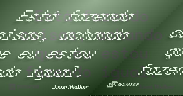 Está fazendo coisas, achando que eu estou fazendo igual.... Frase de Leon Wolker.