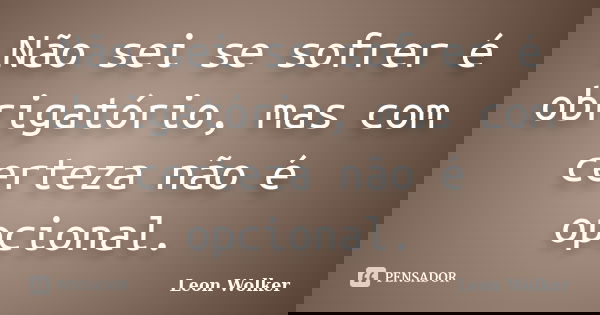 Não sei se sofrer é obrigatório, mas com certeza não é opcional.... Frase de Leon Wolker.