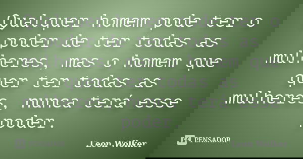 Qualquer homem pode ter o poder de ter todas as mulheres, mas o homem que quer ter todas as mulheres, nunca terá esse poder.... Frase de Leon Wolker.