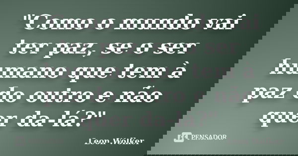 "Como o mundo vai ter paz, se o ser humano que tem à paz do outro e não quer da-lá?"... Frase de Leon Wolker.