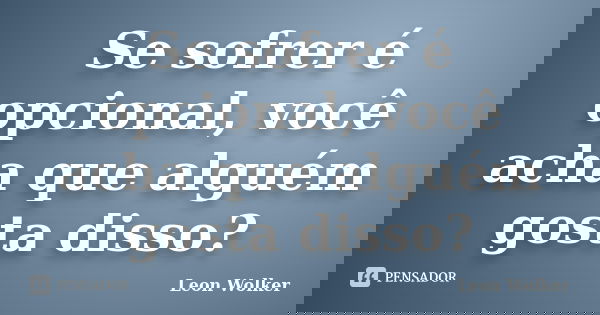 Se sofrer é opcional, você acha que alguém gosta disso?... Frase de Leon Wolker.