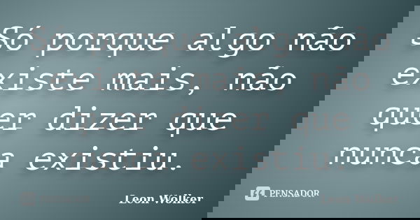 Só porque algo não existe mais, não quer dizer que nunca existiu.... Frase de Leon Wolker.