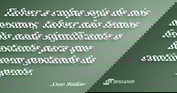 Talvez a culpa seja de nós mesmos, talvez não temos feito nada significante o bastante para que continuem gostando da gente.... Frase de Leon Wolker.