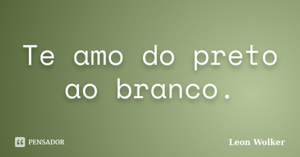 Te amo do preto ao branco.... Frase de Leon Wolker.