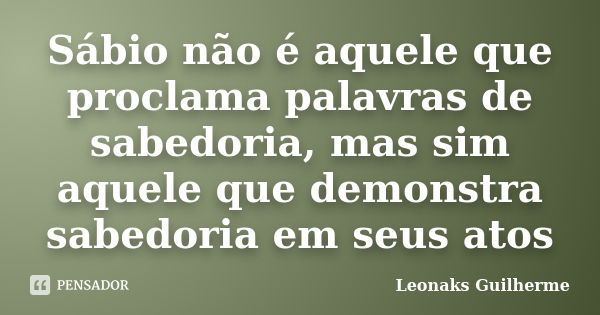 Sábio não é aquele que proclama palavras de sabedoria, mas sim aquele que demonstra sabedoria em seus atos... Frase de Leonaks Guilherme.