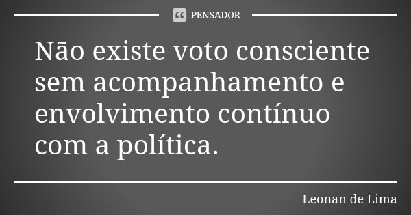 Não existe voto consciente sem acompanhamento e envolvimento contínuo com a política.... Frase de Leonan de Lima.