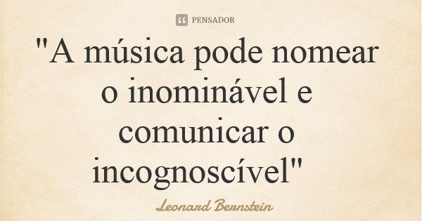 "A música pode nomear o inominável e comunicar o incognoscível"... Frase de Leonard Bernstein.