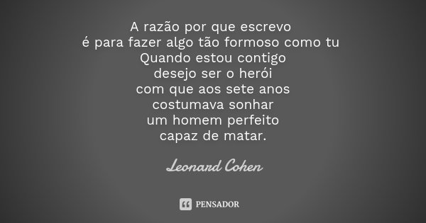 A razão por que escrevo é para fazer algo tão formoso como tu Quando estou contigo desejo ser o herói com que aos sete anos costumava sonhar um homem perfeito c... Frase de Leonard Cohen.