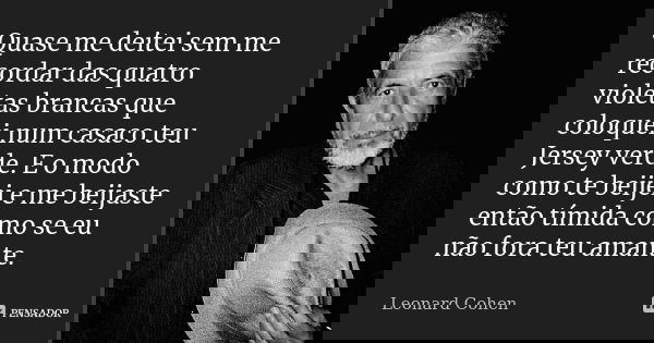 Quase me deitei sem me recordar das quatro violetas brancas que coloquei num casaco teu Jersey verde. E o modo como te beijei e me beijaste então tímida como se... Frase de Leonard Cohen.