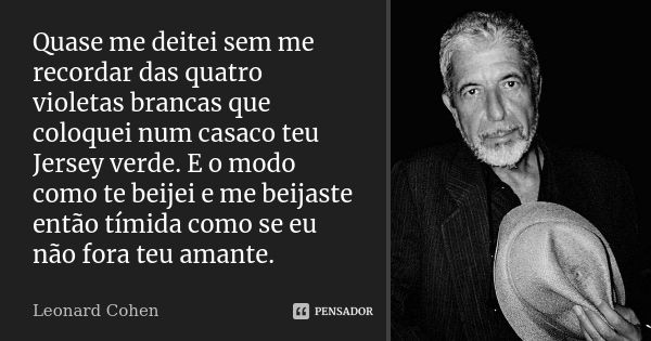 Quase me deitei sem me recordar das quatro violetas brancas que coloquei num casaco teu Jersey verde. E o modo como te beijei e me beijaste então tímida como se... Frase de Leonard Cohen.