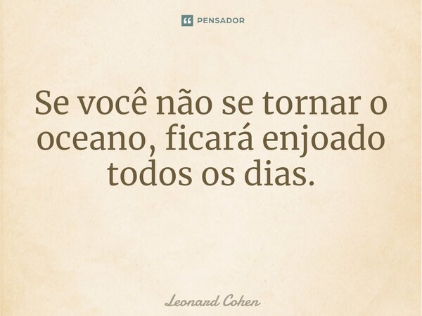 Se você não se tornar o oceano, ficará enjoado todos os dias. ⁠... Frase de Leonard Cohen.