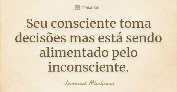 Seu consciente toma decisões mas está sendo alimentado pelo inconsciente.... Frase de Leonard Mlodinow.